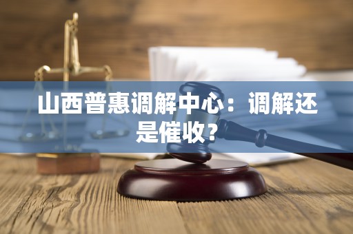 山西普惠调解中心:调解还是催收? 山西普惠调解中心:调解还是催收?