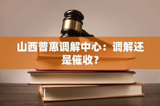 山西普惠调解中心:调解还是催收? 山西普惠调解中心:调解还是催收?