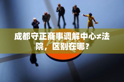 成都守正商事调解中心≠法院,区别在哪? 成都守正商事调解中心≠法院,区别在哪?