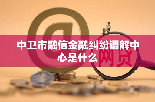 中卫市融信金融纠纷调解中心是什么 中卫市融信金融纠纷调解中心是什么