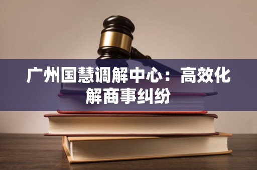 广州国慧调解中心：高效化解商事纠纷