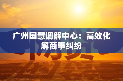广州国慧调解中心：高效化解商事纠纷