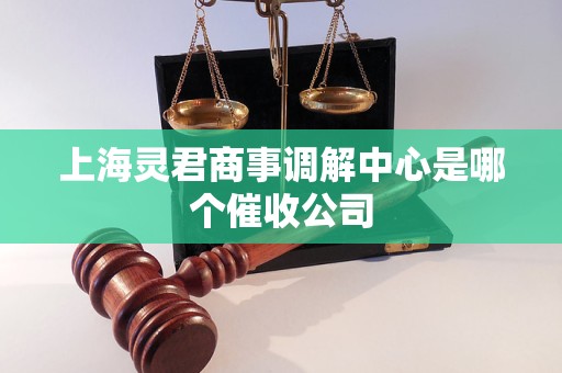 上海灵君商事调解中心是哪个催收公司 上海灵君商事调解中心是哪个催收公司