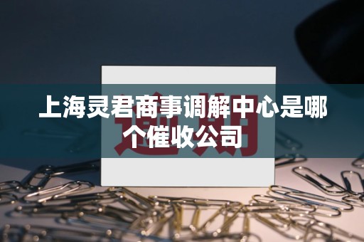 上海灵君商事调解中心是哪个催收公司 上海灵君商事调解中心是哪个催收公司