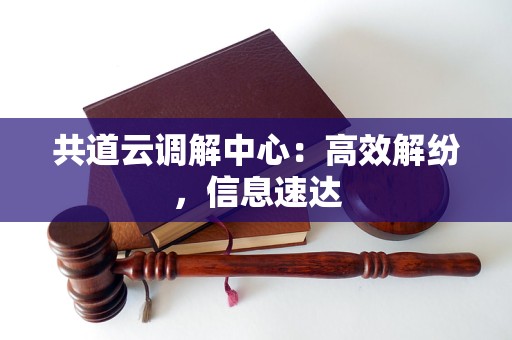 共道云调解中心:高效解纷,信息速达 共道云调解中心:高效解纷,信息速达