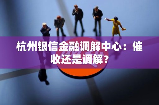 杭州银信金融调解中心:催收还是调解? 杭州银信金融调解中心:催收还是调解?