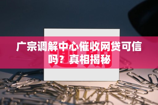 广宗调解中心催收网贷可信吗?真相揭秘 广宗调解中心催收网贷可信吗?真相揭秘