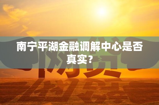 南宁平湖金融调解中心是否真实？