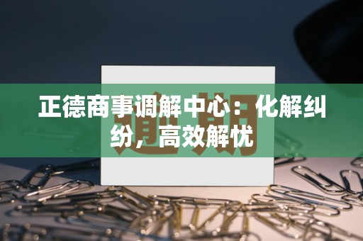 正德商事调解中心：化解纠纷，高效解忧