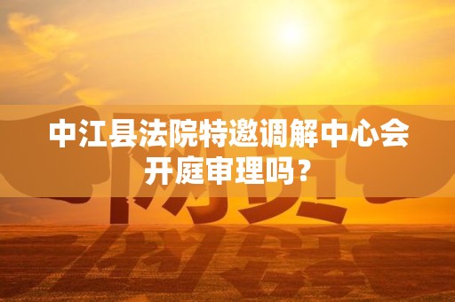 中江县法院特邀调解中心会开庭审理吗？