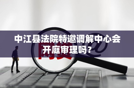 中江县法院特邀调解中心会开庭审理吗？