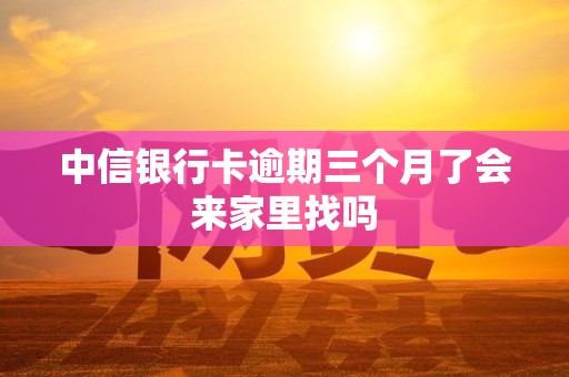 中信银行卡逾期三个月了会来家里找吗 中信银行卡逾期三个月了会来家里找吗