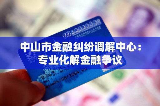 中山市金融纠纷调解中心:专业化解金融争议 中山市金融纠纷调解中心:专业化解金融争议