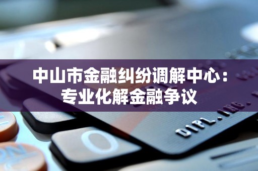 中山市金融纠纷调解中心:专业化解金融争议 中山市金融纠纷调解中心:专业化解金融争议