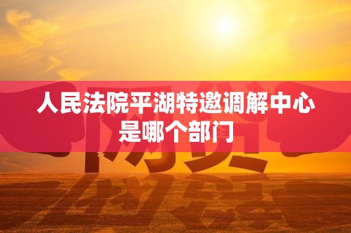 人民法院平湖特邀调解中心是哪个部门