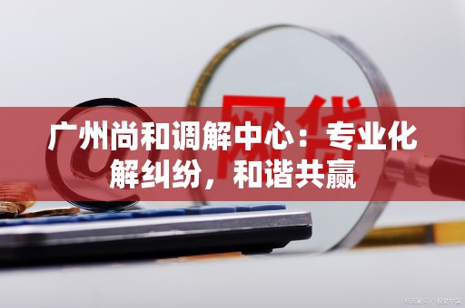 广州尚和调解中心：专业化解纠纷，和谐共赢