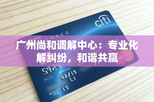 广州尚和调解中心：专业化解纠纷，和谐共赢