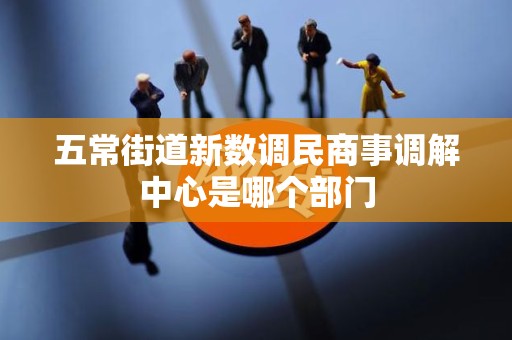 五常街道新数调民商事调解中心是哪个部门 五常街道新数调民商事调解中心是哪个部门