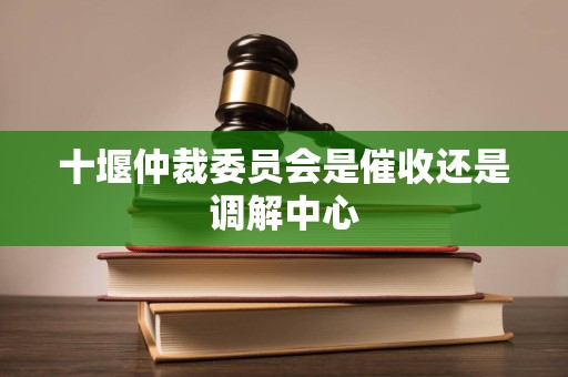 十堰仲裁委员会是催收还是调解中心