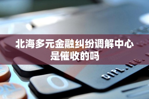 北海多元金融纠纷调解中心是催收的吗 北海多元金融纠纷调解中心是催收的吗