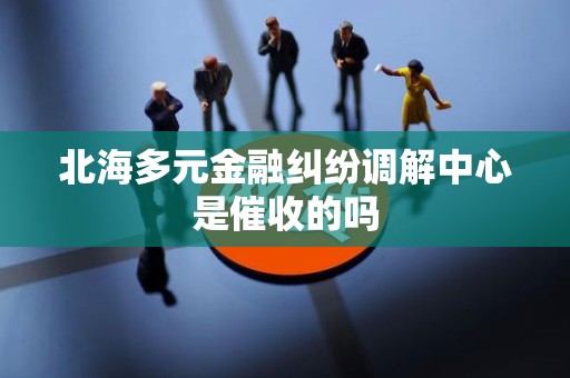 北海多元金融纠纷调解中心是催收的吗 北海多元金融纠纷调解中心是催收的吗