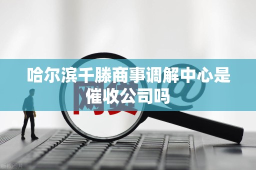 哈尔滨千滕商事调解中心是催收公司吗 哈尔滨千滕商事调解中心是催收公司吗