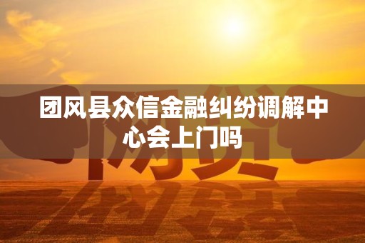 团风县众信金融纠纷调解中心会上门吗