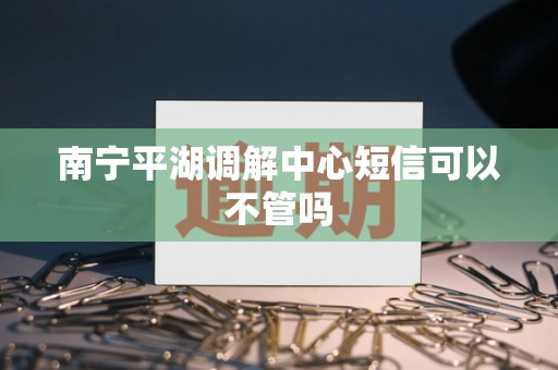 南宁平湖调解中心短信可以不管吗