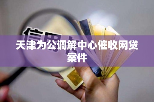 天津为公调解中心催收网贷案件 天津为公调解中心催收网贷案件