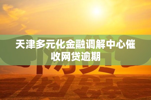 天津多元化金融调解中心催收网贷逾期 天津多元化金融调解中心催收网贷逾期