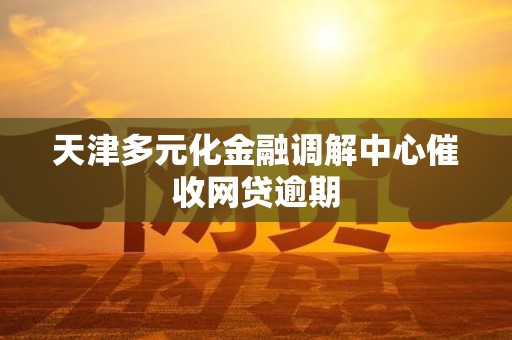 天津多元化金融调解中心催收网贷逾期 天津多元化金融调解中心催收网贷逾期