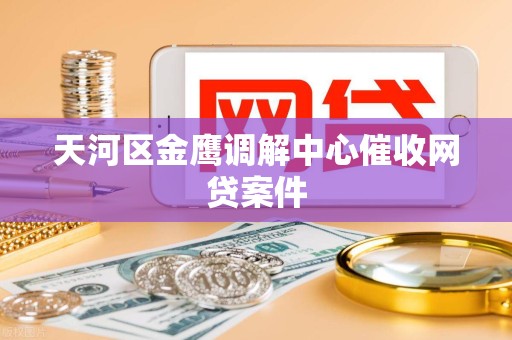 天河区金鹰调解中心催收网贷案件 天河区金鹰调解中心催收网贷案件