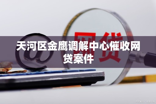 天河区金鹰调解中心催收网贷案件 天河区金鹰调解中心催收网贷案件