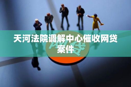 天河法院调解中心催收网贷案件 天河法院调解中心催收网贷案件