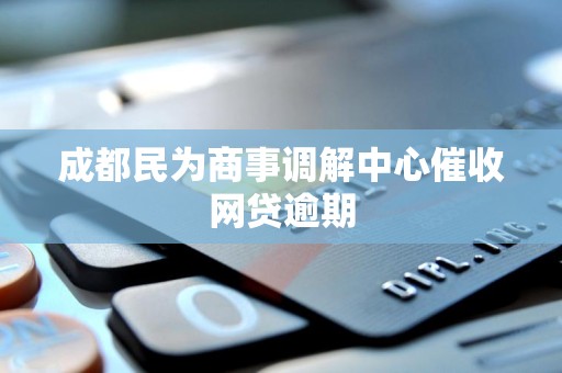 成都民为商事调解中心催收网贷逾期 成都民为商事调解中心催收网贷逾期