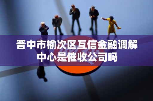 晋中市榆次区互信金融调解中心是催收公司吗