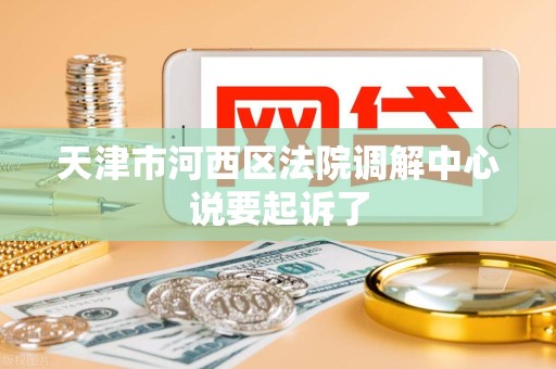 天津市河西区法院调解中心说要起诉了