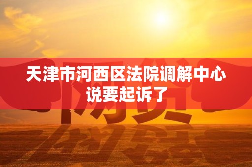 天津市河西区法院调解中心说要起诉了