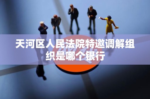 天河区人民法院特邀调解组织是哪个银行 天河区人民法院特邀调解组织是哪个银行
