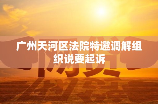 广州天河区法院特邀调解组织说要起诉 广州天河区法院特邀调解组织说要起诉