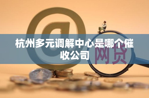 杭州多元调解中心是哪个催收公司 杭州多元调解中心是哪个催收公司