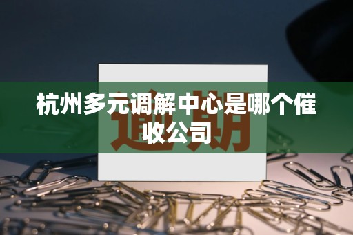 杭州多元调解中心是哪个催收公司 杭州多元调解中心是哪个催收公司