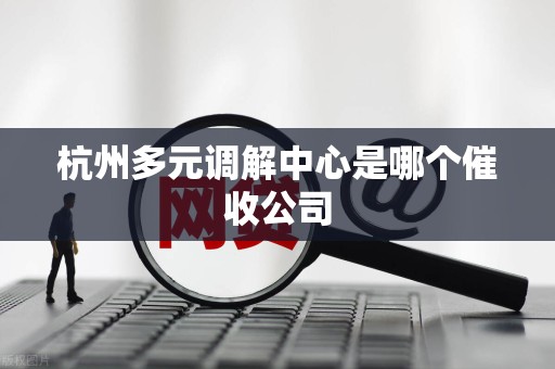 杭州多元调解中心是哪个催收公司 杭州多元调解中心是哪个催收公司