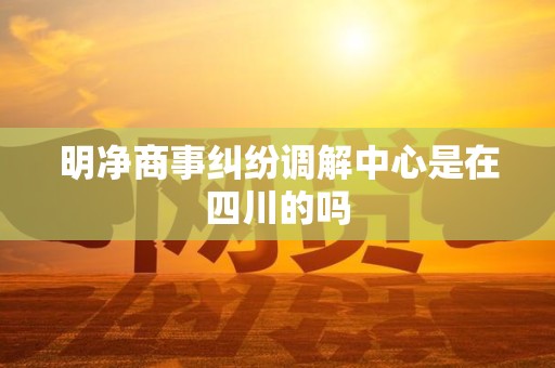 明净商事纠纷调解中心是在四川的吗 明净商事纠纷调解中心是在四川的吗