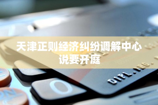 天津正则经济纠纷调解中心说要开庭 天津正则经济纠纷调解中心说要开庭