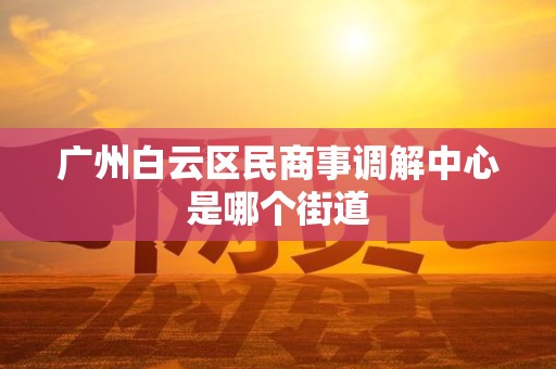 广州白云区民商事调解中心是哪个街道