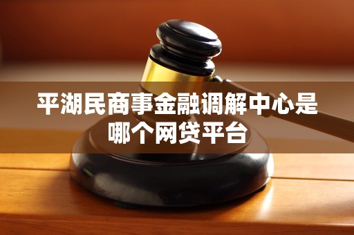 平湖民商事金融调解中心是哪个网贷平台 平湖民商事金融调解中心是哪个网贷平台
