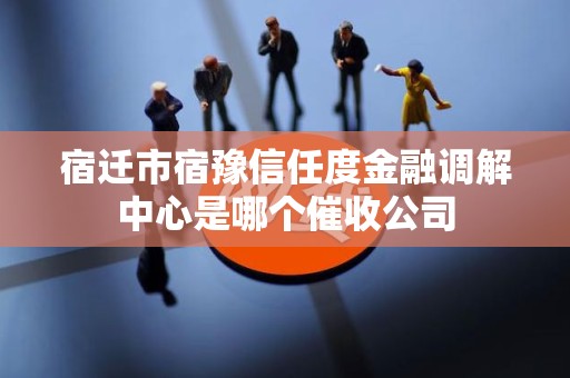 宿迁市宿豫信任度金融调解中心是哪个催收公司