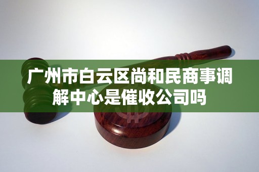 广州市白云区尚和民商事调解中心是催收公司吗