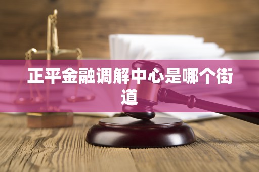 正平金融调解中心是哪个街道 正平金融调解中心是哪个街道